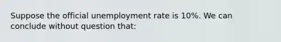 Suppose the official unemployment rate is 10%. We can conclude without question that: