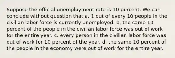 Suppose the official unemployment rate is 10 percent. We can conclude without question that a. 1 out of every 10 people in the civilian labor force is currently unemployed. b. the same 10 percent of the people in the civilian labor force was out of work for the entire year. c. every person in the civilian labor force was out of work for 10 percent of the year. d. the same 10 percent of the people in the economy were out of work for the entire year.