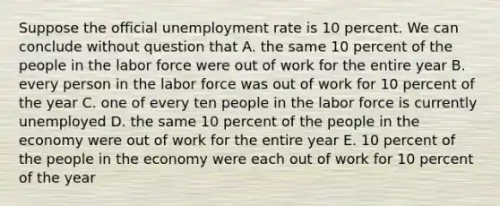 Suppose the official unemployment rate is 10 percent. We can conclude without question that A. the same 10 percent of the people in the labor force were out of work for the entire year B. every person in the labor force was out of work for 10 percent of the year C. one of every ten people in the labor force is currently unemployed D. the same 10 percent of the people in the economy were out of work for the entire year E. 10 percent of the people in the economy were each out of work for 10 percent of the year