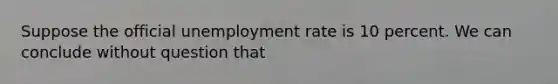 Suppose the official <a href='https://www.questionai.com/knowledge/kh7PJ5HsOk-unemployment-rate' class='anchor-knowledge'>unemployment rate</a> is 10 percent. We can conclude without question that