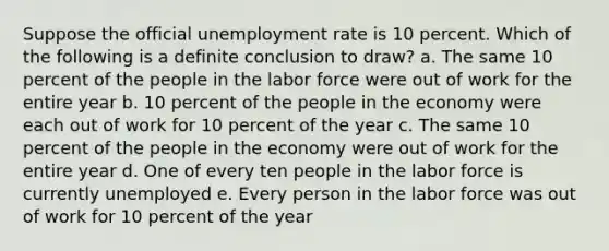 Suppose the official <a href='https://www.questionai.com/knowledge/kh7PJ5HsOk-unemployment-rate' class='anchor-knowledge'>unemployment rate</a> is 10 percent. Which of the following is a definite conclusion to draw? a. The same 10 percent of the people in the labor force were out of work for the entire year b. 10 percent of the people in the economy were each out of work for 10 percent of the year c. The same 10 percent of the people in the economy were out of work for the entire year d. One of every ten people in the labor force is currently unemployed e. Every person in the labor force was out of work for 10 percent of the year