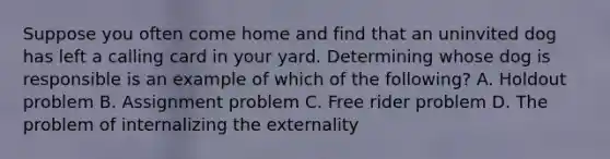 Suppose you often come home and find that an uninvited dog has left a calling card in your yard. Determining whose dog is responsible is an example of which of the following? A. Holdout problem B. Assignment problem C. Free rider problem D. The problem of internalizing the externality