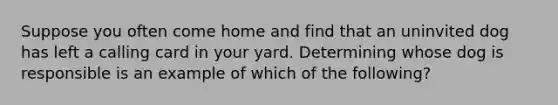 Suppose you often come home and find that an uninvited dog has left a calling card in your yard. Determining whose dog is responsible is an example of which of the following?