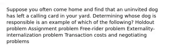 Suppose you often come home and find that an uninvited dog has left a calling card in your yard. Determining whose dog is responsible is an example of which of the following? Holdout problem Assignment problem Free-rider problem Externality-internalization problem Transaction costs and negotiating problems