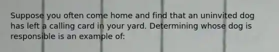 Suppose you often come home and find that an uninvited dog has left a calling card in your yard. Determining whose dog is responsible is an example of: