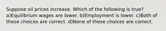 Suppose oil prices increase. Which of the following is true? a)Equilibrium wages are lower. b)Employment is lower. c)Both of these choices are correct. d)None of these choices are correct.