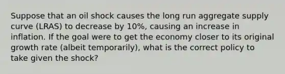 Suppose that an oil shock causes the long run aggregate supply curve (LRAS) to decrease by 10%, causing an increase in inflation. If the goal were to get the economy closer to its original growth rate (albeit temporarily), what is the correct policy to take given the shock?