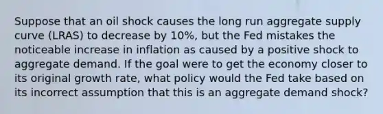 Suppose that an oil shock causes the long run aggregate supply curve (LRAS) to decrease by 10%, but the Fed mistakes the noticeable increase in inflation as caused by a positive shock to aggregate demand. If the goal were to get the economy closer to its original growth rate, what policy would the Fed take based on its incorrect assumption that this is an aggregate demand shock?