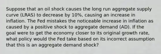 Suppose that an oil shock causes the long run aggregate supply curve (LRAS) to decrease by 10%, causing an increase in inflation. The Fed mistakes the noticeable increase in inflation as caused by a positive shock to aggregate demand (AD). If the goal were to get the economy closer to its original growth rate, what policy would the Fed take based on its incorrect assumption that this is an aggregate demand shock?