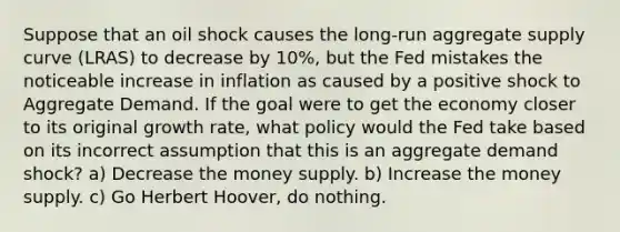 Suppose that an oil shock causes the long-run aggregate supply curve (LRAS) to decrease by 10%, but the Fed mistakes the noticeable increase in inflation as caused by a positive shock to Aggregate Demand. If the goal were to get the economy closer to its original growth rate, what policy would the Fed take based on its incorrect assumption that this is an aggregate demand shock? a) Decrease the money supply. b) Increase the money supply. c) Go Herbert Hoover, do nothing.