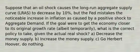 Suppose that an oil shock causes the long-run aggregate supply curve (LRAS) to decrease by 10%, but the Fed mistakes the noticeable increase in inflation as caused by a positive shock to Aggregate Demand. If the goal were to get the economy closer to its original growth rate (albeit temporarily), what is the correct policy to take, given the actual real shock? a) Decrease the money supply. b) Increase the money supply. c) Go Herbert Hoover, do nothing.