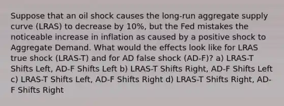 Suppose that an oil shock causes the long-run aggregate supply curve (LRAS) to decrease by 10%, but the Fed mistakes the noticeable increase in inflation as caused by a positive shock to Aggregate Demand. What would the effects look like for LRAS true shock (LRAS-T) and for AD false shock (AD-F)? a) LRAS-T Shifts Left, AD-F Shifts Left b) LRAS-T Shifts Right, AD-F Shifts Left c) LRAS-T Shifts Left, AD-F Shifts Right d) LRAS-T Shifts Right, AD-F Shifts Right