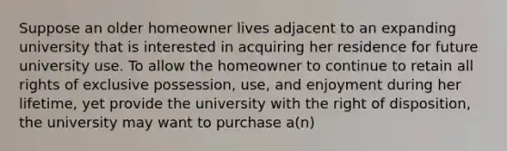 Suppose an older homeowner lives adjacent to an expanding university that is interested in acquiring her residence for future university use. To allow the homeowner to continue to retain all rights of exclusive possession, use, and enjoyment during her lifetime, yet provide the university with the right of disposition, the university may want to purchase a(n)