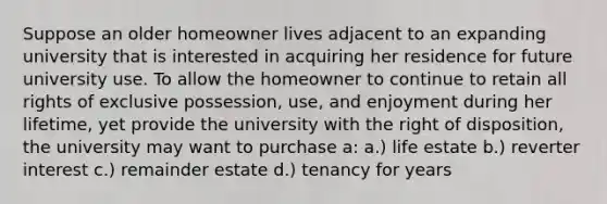 Suppose an older homeowner lives adjacent to an expanding university that is interested in acquiring her residence for future university use. To allow the homeowner to continue to retain all rights of exclusive possession, use, and enjoyment during her lifetime, yet provide the university with the right of disposition, the university may want to purchase a: a.) life estate b.) reverter interest c.) remainder estate d.) tenancy for years