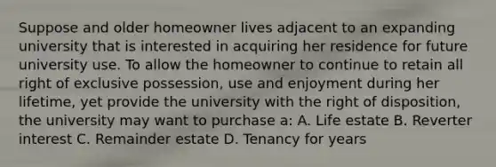 Suppose and older homeowner lives adjacent to an expanding university that is interested in acquiring her residence for future university use. To allow the homeowner to continue to retain all right of exclusive possession, use and enjoyment during her lifetime, yet provide the university with the right of disposition, the university may want to purchase a: A. Life estate B. Reverter interest C. Remainder estate D. Tenancy for years