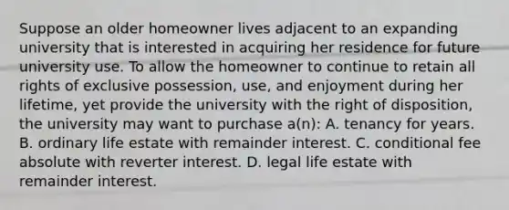 Suppose an older homeowner lives adjacent to an expanding university that is interested in acquiring her residence for future university use. To allow the homeowner to continue to retain all rights of exclusive possession, use, and enjoyment during her lifetime, yet provide the university with the right of disposition, the university may want to purchase a(n): A. tenancy for years. B. ordinary life estate with remainder interest. C. conditional fee absolute with reverter interest. D. legal life estate with remainder interest.