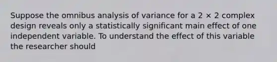 Suppose the omnibus analysis of variance for a 2 × 2 complex design reveals only a statistically significant main effect of one independent variable. To understand the effect of this variable the researcher should