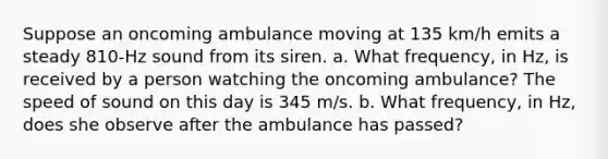 Suppose an oncoming ambulance moving at 135 km/h emits a steady 810-Hz sound from its siren. a. What frequency, in Hz, is received by a person watching the oncoming ambulance? The speed of sound on this day is 345 m/s. b. What frequency, in Hz, does she observe after the ambulance has passed?