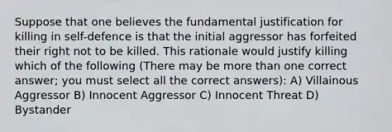 Suppose that one believes the fundamental justification for killing in self-defence is that the initial aggressor has forfeited their right not to be killed. This rationale would justify killing which of the following (There may be more than one correct answer; you must select all the correct answers): A) Villainous Aggressor B) Innocent Aggressor C) Innocent Threat D) Bystander