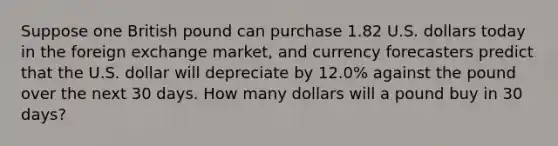 Suppose one British pound can purchase 1.82 U.S. dollars today in the foreign exchange market, and currency forecasters predict that the U.S. dollar will depreciate by 12.0% against the pound over the next 30 days. How many dollars will a pound buy in 30 days?