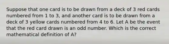 Suppose that one card is to be drawn from a deck of 3 red cards numbered from 1 to 3, and another card is to be drawn from a deck of 3 yellow cards numbered from 4 to 6. Let A be the event that the red card drawn is an odd number. Which is the correct mathematical definition of A?