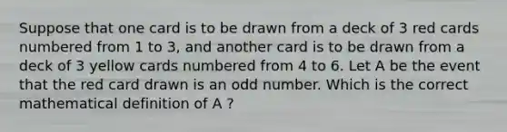 Suppose that one card is to be drawn from a deck of 3 red cards numbered from 1 to 3, and another card is to be drawn from a deck of 3 yellow cards numbered from 4 to 6. Let A be the event that the red card drawn is an odd number. Which is the correct mathematical definition of A ?