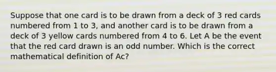 Suppose that one card is to be drawn from a deck of 3 red cards numbered from 1 to 3, and another card is to be drawn from a deck of 3 yellow cards numbered from 4 to 6. Let A be the event that the red card drawn is an <a href='https://www.questionai.com/knowledge/kEoqoLK8XQ-odd-number' class='anchor-knowledge'>odd number</a>. Which is the correct mathematical definition of Ac?