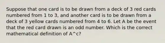 Suppose that one card is to be drawn from a deck of 3 red cards numbered from 1 to 3, and another card is to be drawn from a deck of 3 yellow cards numbered from 4 to 6. Let A be the event that the red card drawn is an <a href='https://www.questionai.com/knowledge/kEoqoLK8XQ-odd-number' class='anchor-knowledge'>odd number</a>. Which is the correct mathematical definition of A^c?