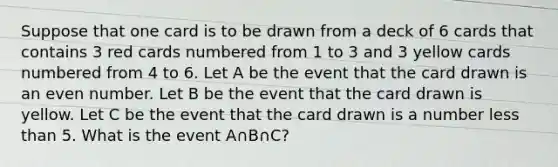 Suppose that one card is to be drawn from a deck of 6 cards that contains 3 red cards numbered from 1 to 3 and 3 yellow cards numbered from 4 to 6. Let A be the event that the card drawn is an <a href='https://www.questionai.com/knowledge/ki4hctpp5V-even-number' class='anchor-knowledge'>even number</a>. Let B be the event that the card drawn is yellow. Let C be the event that the card drawn is a number <a href='https://www.questionai.com/knowledge/k7BtlYpAMX-less-than' class='anchor-knowledge'>less than</a> 5. What is the event A∩B∩C?