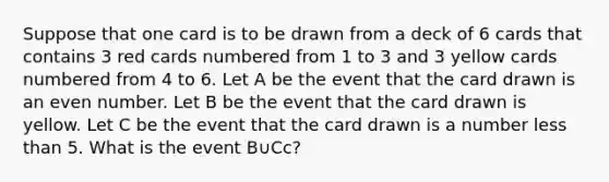 Suppose that one card is to be drawn from a deck of 6 cards that contains 3 red cards numbered from 1 to 3 and 3 yellow cards numbered from 4 to 6. Let A be the event that the card drawn is an even number. Let B be the event that the card drawn is yellow. Let C be the event that the card drawn is a number less than 5. What is the event B∪Cc?