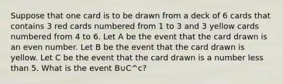 Suppose that one card is to be drawn from a deck of 6 cards that contains 3 red cards numbered from 1 to 3 and 3 yellow cards numbered from 4 to 6. Let A be the event that the card drawn is an even number. Let B be the event that the card drawn is yellow. Let C be the event that the card drawn is a number less than 5. What is the event B∪C^c?