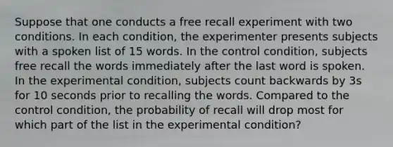 Suppose that one conducts a free recall experiment with two conditions. In each condition, the experimenter presents subjects with a spoken list of 15 words. In the control condition, subjects free recall the words immediately after the last word is spoken. In the experimental condition, subjects count backwards by 3s for 10 seconds prior to recalling the words. Compared to the control condition, the probability of recall will drop most for which part of the list in the experimental condition?