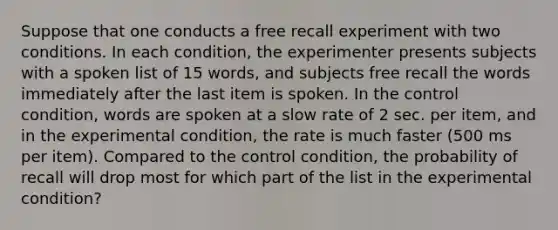 Suppose that one conducts a free recall experiment with two conditions. In each condition, the experimenter presents subjects with a spoken list of 15 words, and subjects free recall the words immediately after the last item is spoken. In the control condition, words are spoken at a slow rate of 2 sec. per item, and in the experimental condition, the rate is much faster (500 ms per item). Compared to the control condition, the probability of recall will drop most for which part of the list in the experimental condition?