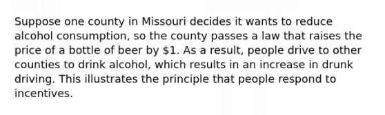 Suppose one county in Missouri decides it wants to reduce alcohol consumption, so the county passes a law that raises the price of a bottle of beer by 1. As a result, people drive to other counties to drink alcohol, which results in an increase in drunk driving. This illustrates the principle that people respond to incentives.