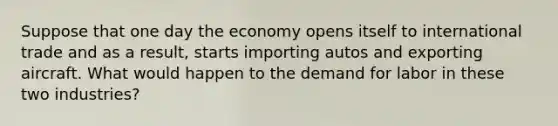 Suppose that one day the economy opens itself to international trade and as a result, starts importing autos and exporting aircraft. What would happen to the demand for labor in these two industries?