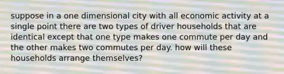 suppose in a one dimensional city with all economic activity at a single point there are two types of driver households that are identical except that one type makes one commute per day and the other makes two commutes per day. how will these households arrange themselves?