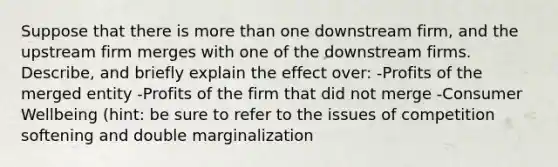 Suppose that there is more than one downstream firm, and the upstream firm merges with one of the downstream firms. Describe, and briefly explain the effect over: -Profits of the merged entity -Profits of the firm that did not merge -Consumer Wellbeing (hint: be sure to refer to the issues of competition softening and double marginalization