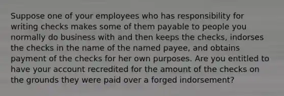 Suppose one of your employees who has responsibility for writing checks makes some of them payable to people you normally do business with and then keeps the checks, indorses the checks in the name of the named payee, and obtains payment of the checks for her own purposes. Are you entitled to have your account recredited for the amount of the checks on the grounds they were paid over a forged indorsement?