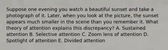 Suppose one evening you watch a beautiful sunset and take a photograph of it. Later, when you look at the picture, the sunset appears much smaller in the scene than you remember it. What theory of attention explains this discrepancy? A. Sustained attention B. Selective attention C. Zoom lens of attention D. Spotlight of attention E. Divided attention