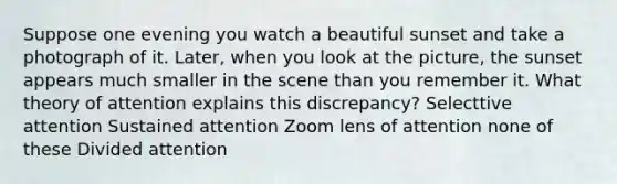 Suppose one evening you watch a beautiful sunset and take a photograph of it. Later, when you look at the picture, the sunset appears much smaller in the scene than you remember it. What theory of attention explains this discrepancy? Selecttive attention Sustained attention Zoom lens of attention none of these Divided attention