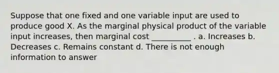 Suppose that one fixed and one variable input are used to produce good X. As the marginal physical product of the variable input increases, then marginal cost __________ . a. Increases b. Decreases c. Remains constant d. There is not enough information to answer