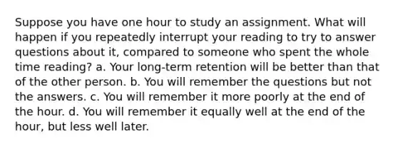 Suppose you have one hour to study an assignment. What will happen if you repeatedly interrupt your reading to try to answer questions about it, compared to someone who spent the whole time reading? a. Your long-term retention will be better than that of the other person. b. You will remember the questions but not the answers. c. You will remember it more poorly at the end of the hour. d. You will remember it equally well at the end of the hour, but less well later.