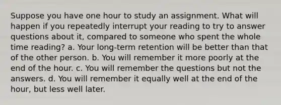 Suppose you have one hour to study an assignment. What will happen if you repeatedly interrupt your reading to try to answer questions about it, compared to someone who spent the whole time reading? a. Your long-term retention will be better than that of the other person. b. You will remember it more poorly at the end of the hour. c. You will remember the questions but not the answers. d. You will remember it equally well at the end of the hour, but less well later.