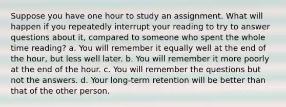 Suppose you have one hour to study an assignment. What will happen if you repeatedly interrupt your reading to try to answer questions about it, compared to someone who spent the whole time reading? a. You will remember it equally well at the end of the hour, but less well later. b. You will remember it more poorly at the end of the hour. c. You will remember the questions but not the answers. d. Your long-term retention will be better than that of the other person.