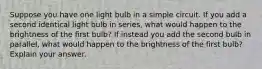 Suppose you have one light bulb in a simple circuit. If you add a second identical light bulb in series, what would happen to the brightness of the first bulb? If instead you add the second bulb in parallel, what would happen to the brightness of the first bulb? Explain your answer.