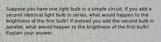 Suppose you have one light bulb in a simple circuit. If you add a second identical light bulb in series, what would happen to the brightness of the first bulb? If instead you add the second bulb in parallel, what would happen to the brightness of the first bulb? Explain your answer.