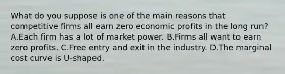 What do you suppose is one of the main reasons that competitive firms all earn zero economic profits in the long run? A.Each firm has a lot of market power. B.Firms all want to earn zero profits. C.Free entry and exit in the industry. D.The marginal cost curve is U-shaped.