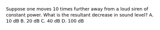 Suppose one moves 10 times further away from a loud siren of constant power. What is the resultant decrease in sound level? A. 10 dB B. 20 dB C. 40 dB D. 100 dB