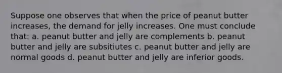 Suppose one observes that when the price of peanut butter increases, the demand for jelly increases. One must conclude that: a. peanut butter and jelly are complements b. peanut butter and jelly are subsitiutes c. peanut butter and jelly are normal goods d. peanut butter and jelly are inferior goods.