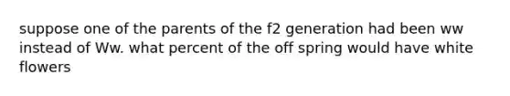 suppose one of the parents of the f2 generation had been ww instead of Ww. what percent of the off spring would have white flowers